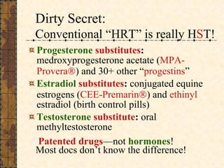 Dirty Secret:  Conventional “HRT” is really H S T!   Progesterone  substitutes :  medroxyprogesterone acetate ( MPA-Provera  ) and 30+ other “ progestins ” Estradiol  substitutes :  conjugated equine estrogens ( CEE-Premarin  ) and  ethinyl  estradiol (birth control pills) Testosterone   substitute :  oral methyltestosterone  Patented drugs —not  hormones ! Most docs don’t know the difference! 