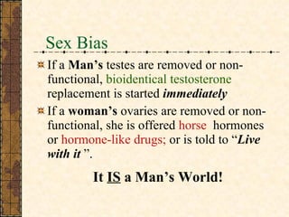 Sex Bias If a  Man’s  testes are removed or non-functional,  bioidentical   testosterone  replacement is started  immediately If a  woman’s  ovaries are removed or non-functional, she is offered  horse  hormones or  hormone-like drugs;  or is told to “ Live with it  ”. It  IS  a Man’s World! 