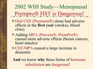2002 WHI Study—Menopausal  Prempro    HST is Dangerous! Oral CEE (Premarin  )  alone had adverse effects in the  first year  (strokes, blood clots) Adding  MPA (Provera  , PremPro  )  caused more adverse effects (breast cancers, heart attacks) CEE/MPA  caused a large increase in dementia  And  we know  why  these forms of  hormone    substitution  are  dangerous ! 