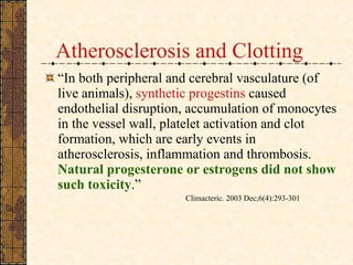 Atherosclerosis and Clotting “ In both peripheral and cerebral vasculature (of live animals),  synthetic progestins  caused endothelial disruption, accumulation of monocytes in the vessel wall, platelet activation and clot formation, which are early events in atherosclerosis, inflammation and thrombosis.  Natural progesterone or estrogens did not show such toxicity .”  Climacteric. 2003 Dec;6(4):293-301  