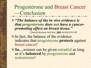 Progesterone and  Breast Cancer —Conclusion   “ The balance of the in vivo evidence is that  progesterone  does  not  have a cancer-promoting effect on breast tissue.” J Steroid Biochem Mol Biol.  2005  Jul;96(2):95-108 In fact, the balance of the evidence indicates that  progesterone  protects  against  breast cancer ! So… women can be given  estradiol  as long as it’s  balanced  by  progesterone  and  testosterone ! 