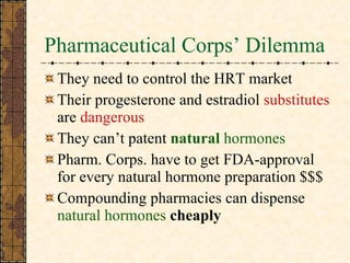Pharmaceutical Corps’ Dilemma They need to control the HRT market Their progesterone and estradiol  substitutes  are  dangerous They can’t patent  natural  hormones Pharm. Corps. have to get FDA-approval for every natural hormone preparation $$$ Compounding pharmacies can dispense  natural hormones   cheaply 