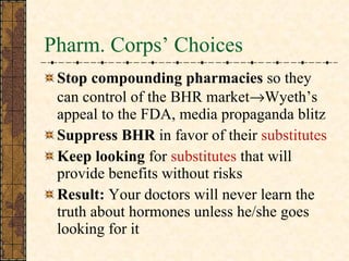 Pharm. Corps’ Choices Stop   compounding pharmacies  so they can control of the BHR market  Wyeth’s appeal to the FDA, media propaganda blitz  Suppress BHR  in favor of their  substitutes Keep looking  for  substitutes  that will provide benefits without risks Result:  Your doctors will never learn the truth about hormones unless he/she goes looking for it  