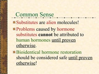 Common Sense Substitutes  are  alien  molecules! Problems  caused by  hormone substitutes  cannot  be   attributed   to  human hormones   until proven otherwise . Bioidentical hormone restoration  should be considered safe  until proven otherwise ! 