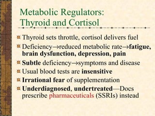 Metabolic Regulators:  Thyroid and Cortisol Thyroid sets throttle, cortisol delivers fuel Deficiency  reduced metabolic rate  fatigue, brain dysfunction, depression, pain Subtle  deficiency  symptoms and disease Usual blood tests are  insensitive Irrational fear  of supplementation Underdiagnosed ,  undertreated —Docs prescribe  pharmaceuticals  (SSRIs) instead 