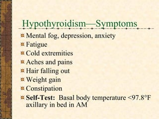 Hypothyroidism—Symptoms Mental fog, depression, anxiety Fatigue Cold extremities Aches and pains Hair falling out Weight gain Constipation Self-Test:   Basal body temperature <97.8 °F axillary in bed in AM  