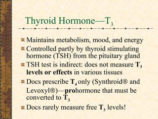 Thyroid Hormone—T 3 Maintains metabolism, mood, and energy Controlled partly by thyroid stimulating hormone (TSH) from the pituitary gland TSH test is indirect: does not measure  T 3   levels or effects  in various tissues Docs prescribe  T 4  only (Synthroid   and Levoxyl  )— pro hormone that must be converted to  T 3 Docs rarely measure free  T 3  levels! 