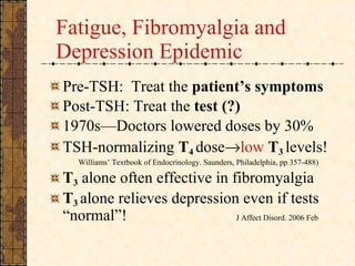 Fatigue, Fibromyalgia and Depression   Epidemic Pre-TSH:  Treat the  patient’s symptoms Post-TSH: Treat the  test (?) 1970s—Doctors lowered doses by 30% TSH-normalizing  T 4   dose  low   T 3   levels!   Williams’ Textbook of Endocrinology. Saunders, Philadelphia, pp 357-488) T 3   alone often effective in fibromyalgia T 3  alone relieves depression even if tests “normal”!   J Affect Disord. 2006 Feb   