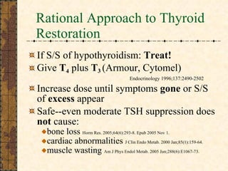 Rational Approach to Thyroid Restoration If S/S of hypothyroidism:  Treat! Give  T 4  plus  T 3  (Armour, Cytomel)    Endocrinology 1996;137:2490-2502 Increase dose until symptoms  gone  or S/S of  excess  appear  Safe--even moderate TSH suppression does  not  cause:  bone loss  Horm Res. 2005;64(6):293-8. Epub 2005 Nov 1. cardiac abnormalities  J Clin Endo Metab. 2000 Jan;85(1):159-64. muscle wasting  Am J Phys Endol Metab. 2005 Jun;288(6):E1067-73.  