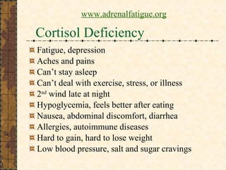 Cortisol Deficiency Fatigue, depression Aches and pains Can’t stay asleep Can’t deal with exercise, stress, or illness 2 nd  wind late at night Hypoglycemia, feels better after eating Nausea, abdominal discomfort, diarrhea Allergies, autoimmune diseases Hard to gain, hard to lose weight Low blood pressure, salt and sugar cravings www.adrenalfatigue.org 