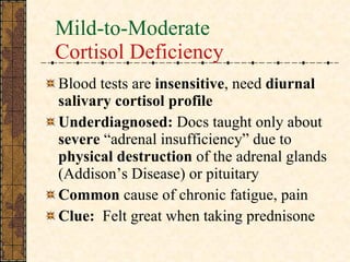 Mild-to-Moderate Cortisol Deficiency Blood tests are  insensitive , need  diurnal salivary cortisol profile Underdiagnosed:  Docs taught only about  severe  “adrenal insufficiency” due to  physical destruction  of the adrenal glands (Addison’s Disease) or pituitary Common  cause of chronic fatigue, pain Clue:   Felt great when taking prednisone 