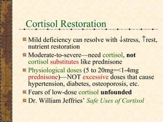 Cortisol Restoration Mild deficiency can resolve with   stress,   rest, nutrient restoration Moderate-to-severe—need  cortisol ,  not  cortisol  substitutes  like prednisone Physiological doses  (5 to 20mg=<1-4mg  prednisone )—NOT  excessive  doses that cause hypertension, diabetes, osteoporosis, etc. Fears of low-dose  cortisol   unfounded Dr. William Jeffries’  Safe Uses of Cortisol 
