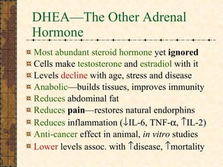 DHEA—The Other Adrenal Hormone Most abundant steroid hormone  yet  ignored  Cells make  testosterone  and  estradiol  with it Levels  decline  with age, stress and disease Anabolic —builds tissues, improves immunity Reduces  abdominal fat Reduces  pain —restores natural endorphins Reduces  inflammation (  IL-6, TNF-  ,   IL-2) Anti-cancer  effect in animal,  in vitro  studies Lower  levels assoc. with   disease,   mortality 