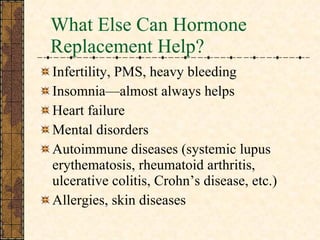 What Else Can Hormone Replacement Help? Infertility, PMS, heavy bleeding Insomnia—almost always helps Heart failure Mental disorders Autoimmune diseases (systemic lupus erythematosis, rheumatoid arthritis, ulcerative colitis, Crohn’s disease, etc.) Allergies, skin diseases 