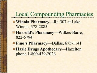 Local Compounding Pharmacies Winola Pharmacy —Rt. 307 at Lake Winola, 378-2885 Harrold’s Pharmacy —Wilkes-Barre, 822-5794 Fino’s Pharmacy —Dallas, 675-1141 Hazle Drugs Apothecary —Hazelton phone 1-800-439-2026 