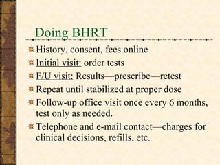 Doing BHRT History, consent, fees online Initial visit:  order tests F/U visit:  Results—prescribe—retest Repeat until stabilized at proper dose Follow-up office visit once every 6 months, test only as needed. Telephone and e-mail contact—charges for clinical decisions, refills, etc.  