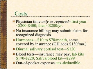 Costs Physician time  only as required-- first year ~$200-$400; then <$200/yr.   No insurance billing;   may submit claim for recognized diagnosis  Hormones—$10 to $70/month , some covered by insurance (GH adds $130/mo.) Diurnal salivary cortisol test—$120 Blood tests—insurance may pay,  lab kits $170-$220, Saliva/blood kit—$299  Out-of-pocket expenses  tax-deductible 