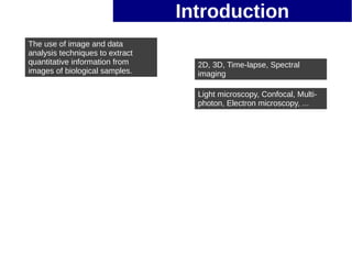Introduction
The use of image and data
analysis techniques to extract
quantitative information from      2D, 3D, Time-lapse, Spectral
images of biological samples.      imaging

                                   Light microscopy, Confocal, Multi-
                                   photon, Electron microscopy, ...
 