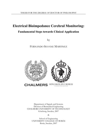 THESIS FOR THE DEGREE OF DOCTOR OF PHILOSOPHY




Electrical Bioimpedance Cerebral Monitoring:
   Fundamental Steps towards Clinical Application

                           by

           FERNANDO SEOANE MARTINEZ




              Department of Signals and Systems
              Division of Biomedical Engineering
         CHALMERS UNIVERSITY OF TECHNOLOGY
                   Göteborg, Sweden, 2007
                           &
                   School of Engineering
             UNIVERSITY COLLEGE OF BORÅS
                    Borås, Sweden, 2007
 
