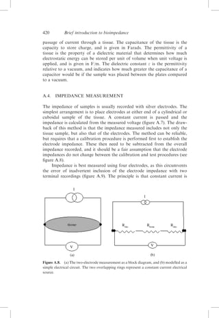 420

Brief introduction to bioimpedance

passage of current through a tissue. The capacitance of the tissue is the
capacity to store charge, and is given in Farads. The permittivity of a
tissue is the property of a dielectric material that determines how much
electrostatic energy can be stored per unit of volume when unit voltage is
applied, and is given in F/m. The dielectric constant  is the permittivity
relative to a vacuum, and indicates how much greater the capacitance of a
capacitor would be if the sample was placed between the plates compared
to a vacuum.

A.4. IMPEDANCE MEASUREMENT
The impedance of samples is usually recorded with silver electrodes. The
simplest arrangement is to place electrodes at either end of a cylindrical or
cuboidal sample of the tissue. A constant current is passed and the
impedance is calculated from the measured voltage (ﬁgure A.7). The drawback of this method is that the impedance measured includes not only the
tissue sample, but also that of the electrodes. The method can be reliable,
but requires that a calibration procedure is performed ﬁrst to establish the
electrode impedance. These then need to be subtracted from the overall
impedance recorded, and it should be a fair assumption that the electrode
impedances do not change between the calibration and test procedures (see
ﬁgure A.8).
Impedance is best measured using four electrodes, as this circumvents
the error of inadvertent inclusion of the electrode impedance with two
terminal recordings (ﬁgure A.9). The principle is that constant current is

Figure A.8. (a) The two-electrode measurement as a block diagram, and (b) modelled as a
simple electrical circuit. The two overlapping rings represent a constant current electrical
source.

 