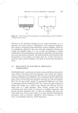Relevance to electrical impedance tomography

421

Figure A.9. The four-electrode measurement as (a) a block diagram, and (b) modelled as
a simple electrical circuit.

delivered to the electrodes through the two current electrodes; as it is
constant, the correct current is independent of the electrode impedance.
The voltage is recorded by high performance modern ampliﬁers, which are
not signiﬁcantly aﬀected by the series electrodes impedance between the
sample and ampliﬁer (ﬁgure A.7). As a result, the impedance is ideally
unaﬀected by electrode impedance, although non-idealities in the electronics
may cause inaccuracies in practice. The main drawback of this method is that
the geometry of the sample is no longer clear cut, so that conversion to
resistivity needs careful modelling of the path of current ﬂow through the
tissue.

A.5.

RELEVANCE TO ELECTRICAL IMPEDANCE
TOMOGRAPHY

The Sheﬃeld mark 1, and the several similar systems which have been used to
make clinical and human EIT measurements, only record the in-phase,
resistive, component of the impedance. This is because unwanted capacitance
in the leads and electronics introduce errors. Fortunately, these are all out-ofphase and so can be largely discounted by throwing away the out-of-phase
data. For the same reason, images are generated of diﬀerences over time,
as subtraction like this minimizes errors. As a result, the great majority of
clinical EIT images are a unitless ratio between the reference and test
image data at a single frequency. More recently, systems have been
constructed and tested which can measure at multiple frequencies, and
provide absolute impedance data. As these are validated, and come into
wider clinical use, then we may expect to see more absolute bioimpedance
parameters, such as resistivity, admittivity, centre frequency, or ratio of
extra- to intracellular resistivity, in EIT image data.

 