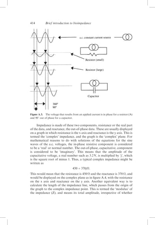 414

Brief introduction to bioimpedance

Figure A.3. The voltage that results from an applied current is in phase for a resistor (A)
and 908 out of phase for a capacitor.

Impedance is made of these two components, resistance or the real part
of the data, and reactance, the out-of-phase data. These are usually displayed
on a graph in which resistance is the x axis and reactance is the y axis. This is
termed the ‘complex’ impedance, and the graph is the ‘complex’ plane. For
mathematical reasons to do with solutions of the equations for the sine
waves of the a.c. voltages, the in-phase resistive component is considered
to be a ‘real’ or normal number. The out-of-phase, capacitative, component
is considered to be ‘imaginary’. This means that the amplitude of the
capacitative voltage, a real number such as 3.2 V, is multiplied by ‘j’, which
is the square root of minus 1. Thus, a typical complex impedance might be
written as
450 þ 370j:
This would mean that the resistance is 450  and the reactance is 370 , and
would be displayed on the complex plane as in ﬁgure A.4, with the resistance
on the x axis and reactance on the y axis. Another equivalent way is to
calculate the length of the impedance line, which passes from the origin of
the graph to the complex impedance point. This is termed the ‘modulus’ of
the impedance (Z), and means its total amplitude, irrespective of whether

 