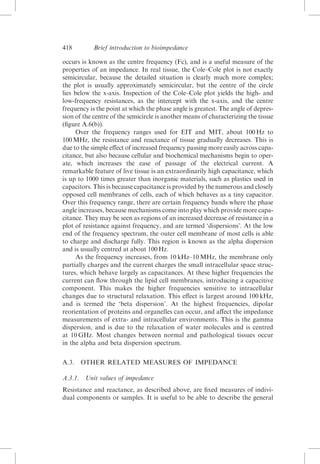 418

Brief introduction to bioimpedance

occurs is known as the centre frequency (Fc), and is a useful measure of the
properties of an impedance. In real tissue, the Cole–Cole plot is not exactly
semicircular, because the detailed situation is clearly much more complex;
the plot is usually approximately semicircular, but the centre of the circle
lies below the x-axis. Inspection of the Cole–Cole plot yields the high- and
low-frequency resistances, as the intercept with the x-axis, and the centre
frequency is the point at which the phase angle is greatest. The angle of depression of the centre of the semicircle is another means of characterizing the tissue
(ﬁgure A.6(b)).
Over the frequency ranges used for EIT and MIT, about 100 Hz to
100 MHz, the resistance and reactance of tissue gradually decreases. This is
due to the simple eﬀect of increased frequency passing more easily across capacitance, but also because cellular and biochemical mechanisms begin to operate, which increases the ease of passage of the electrical current. A
remarkable feature of live tissue is an extraordinarily high capacitance, which
is up to 1000 times greater than inorganic materials, such as plastics used in
capacitors. This is because capacitance is provided by the numerous and closely
opposed cell membranes of cells, each of which behaves as a tiny capacitor.
Over this frequency range, there are certain frequency bands where the phase
angle increases, because mechanisms come into play which provide more capacitance. They may be seen as regions of an increased decrease of resistance in a
plot of resistance against frequency, and are termed ‘dispersions’. At the low
end of the frequency spectrum, the outer cell membrane of most cells is able
to charge and discharge fully. This region is known as the alpha dispersion
and is usually centred at about 100 Hz.
As the frequency increases, from 10 kHz–10 MHz, the membrane only
partially charges and the current charges the small intracellular space structures, which behave largely as capacitances. At these higher frequencies the
current can ﬂow through the lipid cell membranes, introducing a capacitive
component. This makes the higher frequencies sensitive to intracellular
changes due to structural relaxation. This eﬀect is largest around 100 kHz,
and is termed the ‘beta dispersion’. At the highest frequencies, dipolar
reorientation of proteins and organelles can occur, and aﬀect the impedance
measurements of extra- and intracellular environments. This is the gamma
dispersion, and is due to the relaxation of water molecules and is centred
at 10 GHz. Most changes between normal and pathological tissues occur
in the alpha and beta dispersion spectrum.
A.3. OTHER RELATED MEASURES OF IMPEDANCE
A.3.1.

Unit values of impedance

Resistance and reactance, as described above, are ﬁxed measures of individual components or samples. It is useful to be able to describe the general

 
