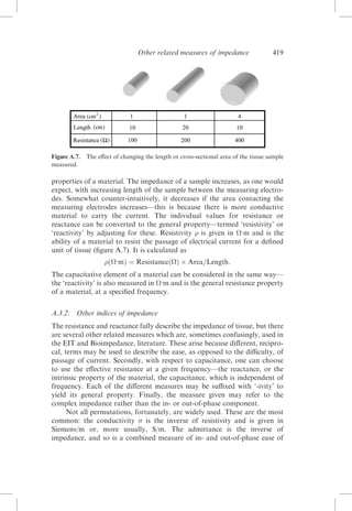 Other related measures of impedance

Figure A.7.
measured.

419

The eﬀect of changing the length or cross-sectional area of the tissue sample

properties of a material. The impedance of a sample increases, as one would
expect, with increasing length of the sample between the measuring electrodes. Somewhat counter-intuitively, it decreases if the area contacting the
measuring electrodes increases—this is because there is more conductive
material to carry the current. The individual values for resistance or
reactance can be converted to the general property—termed ‘resistivity’ or
‘reactivity’ by adjusting for these. Resistivity  is given in :m and is the
ability of a material to resist the passage of electrical current for a deﬁned
unit of tissue (ﬁgure A.7). It is calculated as
ð:mÞ ¼ ResistanceðÞ Â Area=Length:
The capacitative element of a material can be considered in the same way—
the ‘reactivity’ is also measured in :m and is the general resistance property
of a material, at a speciﬁed frequency.
A.3.2.

Other indices of impedance

The resistance and reactance fully describe the impedance of tissue, but there
are several other related measures which are, sometimes confusingly, used in
the EIT and Bioimpedance, literature. These arise because diﬀerent, reciprocal, terms may be used to describe the ease, as opposed to the diﬃculty, of
passage of current. Secondly, with respect to capacitance, one can choose
to use the eﬀective resistance at a given frequency—the reactance, or the
intrinsic property of the material, the capacitance, which is independent of
frequency. Each of the diﬀerent measures may be suﬃxed with ‘-ivity’ to
yield its general property. Finally, the measure given may refer to the
complex impedance rather than the in- or out-of-phase component.
Not all permutations, fortunately, are widely used. These are the most
common: the conductivity  is the inverse of resistivity and is given in
Siemens/m or, more usually, S/m. The admittance is the inverse of
impedance, and so is a combined measure of in- and out-of-phase ease of

 