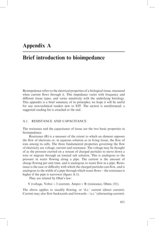 Appendix A
Brief introduction to bioimpedance

Bioimpedance refers to the electrical properties of a biological tissue, measured
when current ﬂows through it. This impedance varies with frequency and
diﬀerent tissue types, and varies sensitively with the underlying histology.
This appendix is a brief summary of its principles; we hope it will be useful
for any non-technical readers new to EIT. The section is unreferenced; a
suggested reading list is attached at the end.

A.1.

RESISTANCE AND CAPACITANCE

The resistance and the capacitance of tissue are the two basic properties in
bioimpedance.
Resistance (R) is a measure of the extent to which an element opposes
the ﬂow of electrons or, in aqueous solution as in living tissue, the ﬂow of
ions among its cells. The three fundamental properties governing the ﬂow
of electricity are voltage, current and resistance. The voltage may be thought
of as the pressure exerted on a stream of charged particles to move down a
wire or migrate through an ionized salt solution. This is analogous to the
pressure in water ﬂowing along a pipe. The current is the amount of
charge ﬂowing per unit time, and is analogous to water ﬂow in a pipe. Resistance is the ease or diﬃculty with which the charged particles can ﬂow, and is
analogous to the width of a pipe through which water ﬂows—the resistance is
higher if the pipe is narrower (ﬁgure A.1).
They are related by Ohm’s law:
V (voltage, Volts) ¼ I (current, Amps) Â R (resistance, Ohms ðÞÞ:
The above applies to steadily ﬂowing, or ‘d.c.’ current (direct current).
Current may also ﬂow backwards and forwards—‘a.c.’ (alternating current).
411

 
