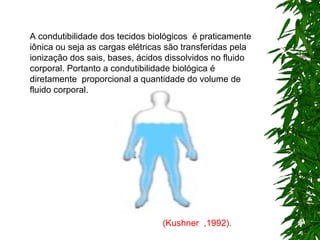 A condutibilidade dos tecidos biológicos  é praticamente iônica ou seja as cargas elétricas são transferidas pela ionização dos sais, bases, ácidos dissolvidos no fluido corporal.  Portanto a condutibilidade biológica é diretamente  proporcional a quantidade do volume de fluido corporal. (Kushner  ,1992). 