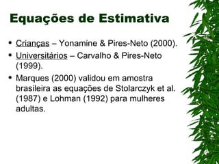 Equações de Estimativa Crianças  – Yonamine & Pires-Neto (2000). Universitários  – Carvalho & Pires-Neto (1999). Marques (2000) validou em amostra brasileira as equações de Stolarczyk et al. (1987) e Lohman (1992) para mulheres adultas. 