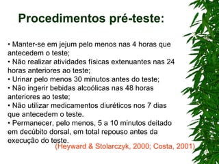 Procedimentos pré-teste: •  Manter-se em jejum pelo menos nas 4 horas que antecedem o teste; •  Não realizar atividades físicas extenuantes nas 24 horas anteriores ao teste; •  Urinar pelo menos 30 minutos antes do teste; •  Não ingerir bebidas alcoólicas nas 48 horas anteriores ao teste; •  Não utilizar medicamentos diuréticos nos 7 dias que antecedem o teste. •  Permanecer, pelo menos, 5 a 10 minutos deitado em decúbito dorsal, em total repouso antes da execução do teste. (Heyward & Stolarczyk, 2000; Costa, 2001) 