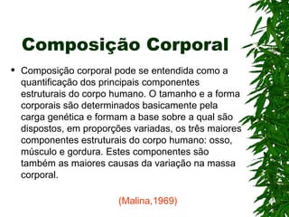 Composição Corporal Composição corporal pode se entendida como a quantificação dos principais componentes estruturais do corpo humano. O tamanho e a forma corporais são determinados basicamente pela carga genética e formam a base sobre a qual são dispostos, em proporções variadas, os três maiores componentes estruturais do corpo humano: osso, músculo e gordura. Estes componentes são também as maiores causas da variação na massa corporal.   (Malina,1969) 