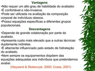 Vantagens • Não requer um alto grau de habilidade do avaliador. • É confortável e não-invasiva. • Pode ser utilizada na avaliação da composição corporal de indivíduos obesos. • Possui equações específicas a diferentes grupos populacionais. Desvantagens • Depende de grande colaboração por parte do avaliado. • Apresenta custo mais elevado que a outras técnicas duplamente indiretas. • É altamente influenciado pelo estado de hidratação do avaliado. • Nem sempre os equipamentos dispõem das equações adequadas aos indivíduos que pretendemos avaliar. (Heyward & Stolarczyk, 2000; Costa, 2001) 