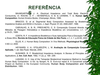 BAUMGARTNER, J. A. Electrical Impedance and Total Body Electrical Conductivity.   In: ROCHE, A. F. ; HEYMSFIELG, S. B. & LOHMAN, T. G.  Human Body Composition.  Human Kinetics Books. Champaign, Illinois, 1996. BRACCO, D. et al.  Segmental Body Composition Assessed by Bioeletrical Impedance Analisis and DEXA in Humans. J. Appl. Physiol. 81 (6): 2580-2587, 1996.  CARVALHO, A. B. R.; PIRES-NETO, C. S. Composição Corporal Através dos Métodos de Pesagem Hidrostática e Impedância Bioelétrica em Universitários. v.1. n.1. p.18-23., 1999.   COSTA, R. F. A Impedância Bioelétrica e Suas Aplicações Para a Educação Física e Áreas Afins.  Revista de Educação Física da Cidade de São Paulo . v.1. n. 1. p.43-50, 2000. ELLIS, K. J. Human Body Composition: In Vivo Methods.  Physiological Reviews . V.80 n.2, 2000   HEYWARD, V. H.; STOLARCZYK, L. M.  Avaliação da Composição Corporal Aplicada.  1. ed. São Paulo: Manole, 2000. KUSHNER, R. F. Bioeléctrical Impedance Analysis: A Review of Principles and Applications.  J. Am. Coll.  Nutr.  1992, 11 (2), p. 199 - 209. LUKASKI, H. C. Use of the Tetrapolar Bioelectrical Impedance Method to Assess Human Body Composition.   in Ed. by Norgan, N. G. Euro-nut report 8, A Concerned action Project on Nutrition in the European Community.  Human Body Composition and Fat Distribution.  1985.   REFERÊNCIAS 