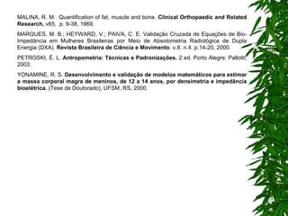 MALINA, R. M.  Quantification of fat, muscle and bone.  Clinical Orthopaedic and Related Research,  v65,  p. 9-38, 1969. MARQUES, M. B.; HEYWARD, V.; PAIVA, C. E. Validação Cruzada de Equações de Bio-Impedância em Mulheres Brasileiras por Meio de Absotometria Radiológica de Dupla Energia (DXA).  Revista Brasileira de Ciência e Movimento . v.8. n.4. p.14-20, 2000. PETROSKI, É. L.  Antropometria: Técnicas e Padronizações.  2 ed. Porto Alegre: Pallotti, 2003.   YONAMINE, R. S.  Desenvolvimento e validação de modelos matemáticos para estimar a massa corporal magra de meninos, de 12 a 14 anos, por densimetria e impedância bioelétrica.  (Tese de Doutorado), UFSM, RS, 2000.   