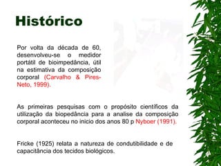 Histórico As primeiras pesquisas com o propósito científicos da utilização da biopedância para a analise da composição corporal aconteceu no inicio dos anos 80 p  Nyboer (1991). Por volta da década de 60, desenvolveu-se o medidor portátil de bioimpedância, útil na estimativa da composição corporal  (Carvalho & Pires-Neto, 1999).   Fricke (1925) relata a natureza de condutibilidade e de capacitância dos tecidos biológicos. 