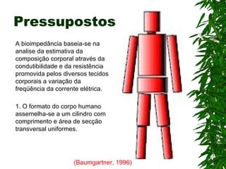 Pressupostos A bioimpedância baseia-se na analise da estimativa da composição corporal através da condutibilidade e da resistência promovida pelos diversos tecidos corporais a variação da freqüência da corrente elétrica. (Baumgartner, 1996)   1. O formato do corpo humano assemelha-se a um cilindro com comprimento e área de secção transversal uniformes.   