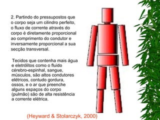 Tecidos que contenha mais água e eletrólitos como o fluido cérebro-espinhal, sangue, músculos, são altos condutores elétricos, contudo gordura, ossos, e o ar que preenche alguns espaços do corpo (pulmão) são de alta resistência  a corrente elétrica.   2. Partindo do pressupostos que o corpo seja um cilindro perfeito, o fluxo de corrente através do corpo é diretamente proporcional ao comprimento do condutor e inversamente proporcional a sua secção transversal. (Heyward & Stolarczyk, 2000) 