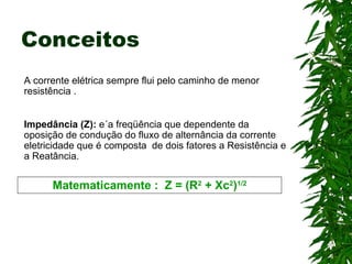 Conceitos A corrente elétrica sempre flui pelo caminho de menor resistência . Impedância (Z):  e´a freqüência que dependente da oposição de condução do fluxo de alternância da corrente eletricidade que é composta  de dois fatores a Resistência e a Reatância. Matematicamente :  Z = (R 2  + Xc 2 ) 1/2 