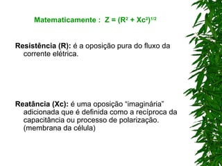 Resistência (R):  é a oposição pura do fluxo da corrente elétrica. Reatância (Xc):  é uma oposição “imaginária” adicionada que é definida como a recíproca da capacitância ou processo de polarização. (membrana da célula) Matematicamente :  Z = (R 2  + Xc 2 ) 1/2 