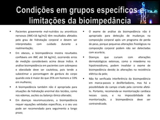  Pacientes gravemente mal-nutridos ou anoréticos 
nervosos (IMC<16 kg/m2) têm resultados afetados 
pelo grau de hidratação corporal e devem ser 
interpretados com cuidado durante a 
realimentação; 
 Em obesos, a bioimpedância mostra resultados 
confiáveis em IMC até 34 kg/m2, ocorrendo erros 
de medição consideráveis acima desse índice. A 
análise bioimpedância em pacientes com sobrepeso 
e obesidade deve ser cautelosa, pois tende a 
subestimar a porcentagem de gordura do corpo 
quando esta é maior do que 25% em homens e 33% 
em mulheres; 
 A bioimpedância também não é apropriada para 
situações de hidratação anormal dos tecidos, como 
nos edemas, ascites ou balanço iônico alterado; 
 Em doenças neuromusculares, a bioimpedância 
requer equações validadas específicas, e o seu uso 
pode ser recomendado para seguimento a longo 
prazo; 
 O exame de análise da bioimpedância não é 
apropriado para detecção de mudanças na 
composição corporal após um programa de perda 
de peso, porque pequenas alterações fisiológicas na 
composição corporal podem não ser detectadas 
com acurácia; 
 Doenças que cursam com alterações 
dermatológicas extensas, como o mixedema no 
hipotireoidismo, podem invalidar o exame de 
bioimpedância devido às alterações na resistência 
elétrica da pele; 
 Não foi verificada interferência da bioimpedância 
em marca-passos e desfibriladores, mas há a 
possibilidade do campo criado pela corrente afetá-lo. 
Portanto, recomenda-se monitorização cardíaca 
nesses casos, e na impossibilidade de 
monitorização, a bioimpedância deve ser 
contraindicada. 
 