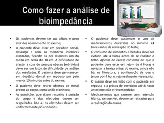  Os pacientes devem ter sua altura e peso 
aferidos no momento do exame; 
 O paciente deve estar em decúbito dorsal, 
descalço e com os membros inferiores 
afastados, ficando os pés distantes um do 
outro em cerca de 30 cm. A dificuldade de 
afastar a coxa de pessoas obesas (mórbidas) 
deve ser um fator de dificuldade de análise 
dos resultados. O paciente deve permanecer 
em decúbito dorsal em repouso por pelo 
menos 10 minutos antes do exame; 
 O paciente deve retirar objetos de metal 
presos ao corpo, como anéis e brincos; 
 As condições que dizem respeito à posição 
do corpo e dos eletrodos devem ser 
respeitadas. Isto é, os eletrodos devem ser 
uniformemente posicionados; 
 O paciente deve suspender o uso de 
medicamentos diuréticos no mínimo 24 
horas antes da realização do teste; 
 O consumo de alimentos e bebidas deve ser 
evitado até 4 horas antes de se realizar o 
teste. Apesar de existir consenso de que o 
paciente deve estar em jejum de 4 horas e 
esvaziar a bexiga antes do exame, ainda não 
há, na literatura, a confirmação de que o 
jejum por 4 horas seja realmente necessário; 
 O exame deve ser feito com o paciente em 
repouso e a prática de exercícios até 8 horas 
anteriores não é recomendada; 
 Medicamentos que cursem com retenção 
hídrica, se possível, devem ser retirados para 
a realização do exame. 
 