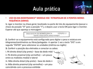 • USO DA BIA BIODYNAMICS® MODELO 450 TETRAPOLAR DE 4 PONTOS MONO-FEQUÊNCIA 
(50KHZ) 
1. Ligar o monitor na chave geral, localizada na parte de trás do equipamento (passar a 
chave da posição “O” para a posição “I”), e depois usar a tecla ON para ligar o monitor. 
Esperar até que apareça a mensagem: 
2. Conferir se o equipamento está configurado para digitar o peso e estatura em 
kilogramas/centímetros ou libras/polegadas → apertar 1 vez a tecla “SYS” e em 
seguida “ENTER” para selecionar as unidades (métrica ou inglês) 
3. Conferir a posição dos eletrodos e conectar os cabos: 
i. Pé direito distal (clip preto) – base do dedo médio 
ii. Pé direito proximal (clip vermelho) – um pouco acima da articulação do tornozelo, 
entre os maléolos medial e lateral 
iii. Mão direita distal (clip preto) – base do dedo médio 
iv. Mão direita proximal (clip vermelho) – um pouco acima da articulação do punho, 
coincidindo com o processo estilóide 
 