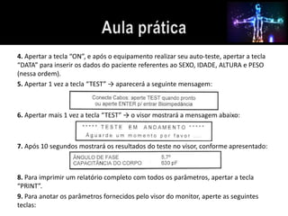 4. Apertar a tecla “ON”, e após o equipamento realizar seu auto-teste, apertar a tecla 
“DATA” para inserir os dados do paciente referentes ao SEXO, IDADE, ALTURA e PESO 
(nessa ordem). 
5. Apertar 1 vez a tecla “TEST” → aparecerá a seguinte mensagem: 
6. Apertar mais 1 vez a tecla “TEST” → o visor mostrará a mensagem abaixo: 
7. Após 10 segundos mostrará os resultados do teste no visor, conforme apresentado: 
8. Para imprimir um relatório completo com todos os parâmetros, apertar a tecla 
“PRINT”. 
9. Para anotar os parâmetros fornecidos pelo visor do monitor, aperte as seguintes 
teclas: 
 