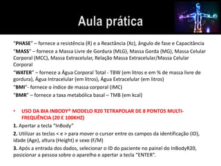 “PHASE” – fornece a resistência (R) e a Reactância (Xc), ângulo de fase e Capacitância 
“MASS” – fornece a Massa Livre de Gordura (MLG), Massa Gorda (MG), Massa Celular 
Corporal (MCC), Massa Extracelular, Relação Massa Extracelular/Massa Celular 
Corporal 
“WATER” – fornece a Água Corporal Total - TBW (em litros e em % de massa livre de 
gordura), Água Intracelular (em litros), Água Extracelular (em litros) 
“BMI”- fornece o índice de massa corporal (IMC) 
“BMR” – fornece a taxa metabólica basal – TMB (em kcal) 
• USO DA BIA INBODY® MODELO R20 TETRAPOLAR DE 8 PONTOS MULTI-FREQUÊNCIA 
(20 E 100KHZ) 
1. Apertar a tecla “InBody” 
2. Utilizar as teclas < e > para mover o cursor entre os campos da identificação (ID), 
idade (Age), altura (Height) e sexo (F/M) 
3. Após a entrada dos dados, selecionar o ID do paciente no painel do InBodyR20, 
posicionar a pessoa sobre o aparelho e apertar a tecla “ENTER”. 
 