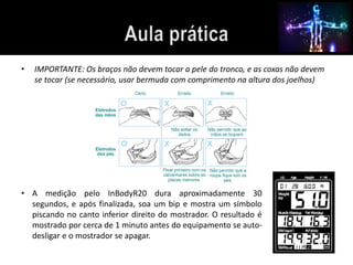 • IMPORTANTE: Os braços não devem tocar a pele do tronco, e as coxas não devem 
se tocar (se necessário, usar bermuda com comprimento na altura dos joelhos) 
• A medição pelo InBodyR20 dura aproximadamente 30 
segundos, e após finalizada, soa um bip e mostra um símbolo 
piscando no canto inferior direito do mostrador. O resultado é 
mostrado por cerca de 1 minuto antes do equipamento se auto-desligar 
e o mostrador se apagar. 
 