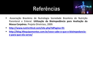  Associação Brasileira de Nutrologia Sociedade Brasileira de Nutrição 
Parenteral e Enteral. Utilização da Bioimpedância para Avaliação da 
Massa Corpórea. Projeto Diretrizes, 2009. 
 http://www.nutricritical.com/site.php?idPagina=91 
 http://blog.hfequipamentos.com.br/voce-sabe-o-que-e-bioimpedancia-e- 
para-que-ela-serve/ 
