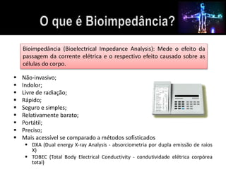 Bioimpedância (Bioelectrical Impedance Analysis): Mede o efeito da 
passagem da corrente elétrica e o respectivo efeito causado sobre as 
células do corpo. 
 Não-invasivo; 
 Indolor; 
 Livre de radiação; 
 Rápido; 
 Seguro e simples; 
 Relativamente barato; 
 Portátil; 
 Preciso; 
 Mais acessível se comparado a métodos sofisticados 
 DXA (Dual energy X-ray Analysis - absorciometria por dupla emissão de raios 
X) 
 TOBEC (Total Body Electrical Conductivity - condutividade elétrica corpórea 
total) 
 