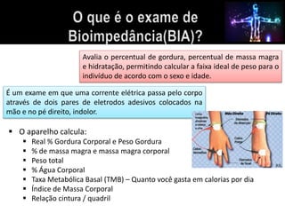 Avalia o percentual de gordura, percentual de massa magra 
e hidratação, permitindo calcular a faixa ideal de peso para o 
indivíduo de acordo com o sexo e idade. 
É um exame em que uma corrente elétrica passa pelo corpo 
através de dois pares de eletrodos adesivos colocados na 
mão e no pé direito, indolor. 
 O aparelho calcula: 
 Real % Gordura Corporal e Peso Gordura 
 % de massa magra e massa magra corporal 
 Peso total 
 % Água Corporal 
 Taxa Metabólica Basal (TMB) – Quanto você gasta em calorias por dia 
 Índice de Massa Corporal 
 Relação cintura / quadril 
 